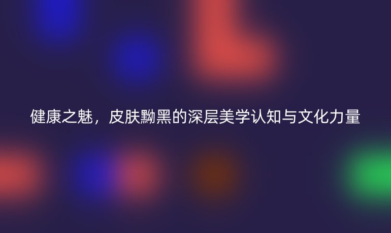健康之魅，皮膚黝黑的深層美學(xué)認(rèn)知與文化力量