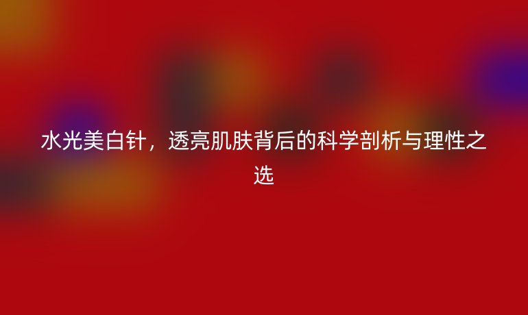 水光美白針，透亮肌膚背后的科學剖析與理性之選