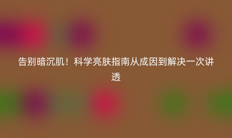告別暗沉肌！科學亮膚指南從成因到解決一次講透