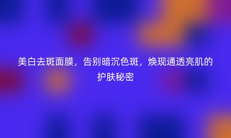 美白去斑面膜,告別暗沉色斑,煥現(xiàn)通透亮肌的護(hù)膚秘密