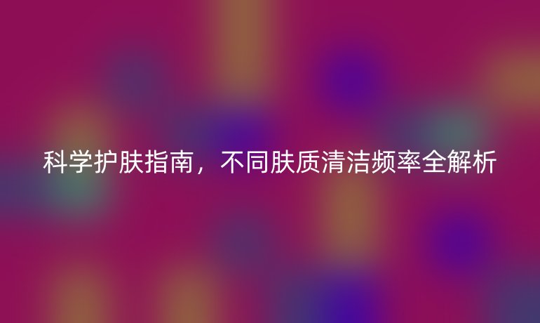 科學(xué)護(hù)膚指南,不同膚質(zhì)清潔頻率全解析