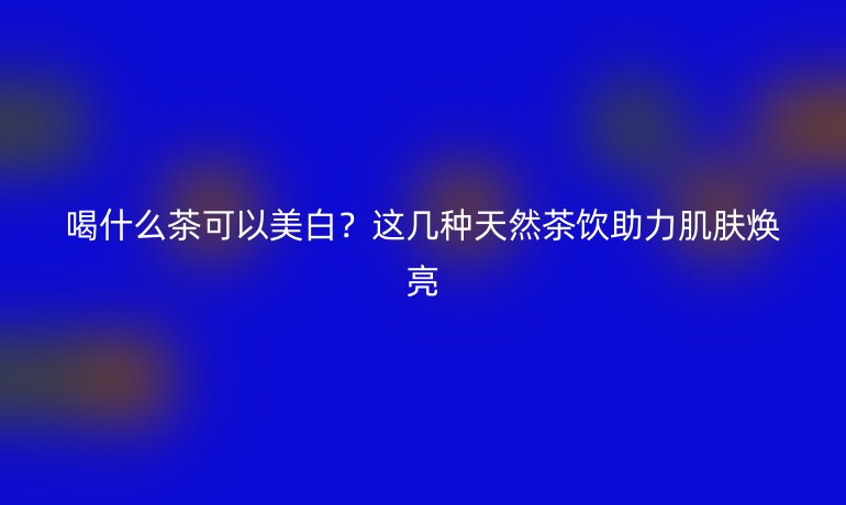 喝什么茶可以美白？這幾種天然茶飲助力肌膚煥亮