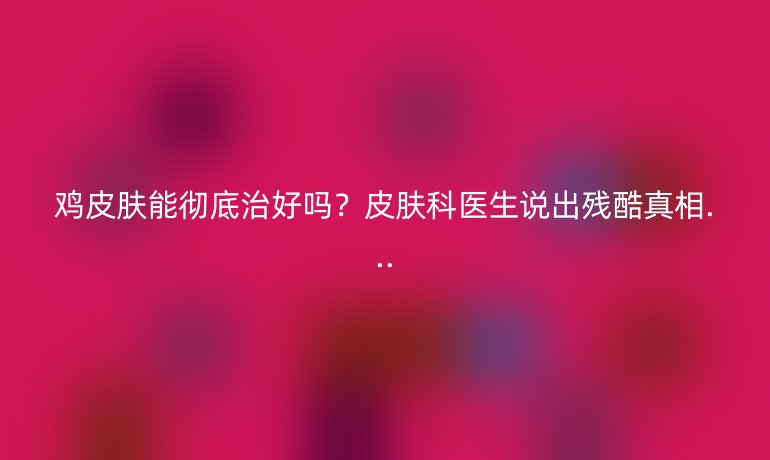 雞皮膚能徹底治好嗎？皮膚科醫(yī)生說出殘酷真相...