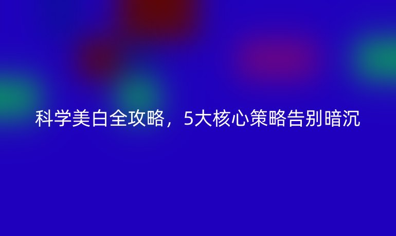 科學(xué)美白全攻略,5大核心策略告別暗沉
