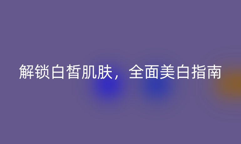 解鎖白皙肌膚，全面美白指南