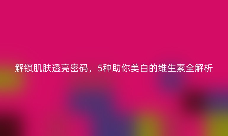 解鎖肌膚透亮密碼，5種助你美白的維生素全解析