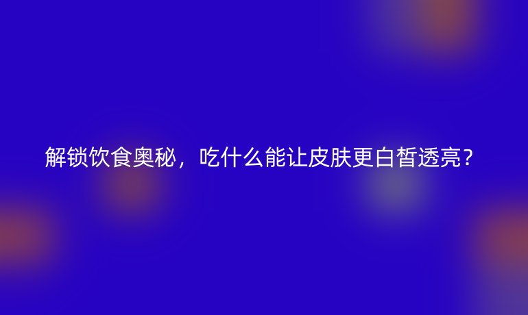 解鎖飲食奧秘，吃什么能讓皮膚更白皙透亮？