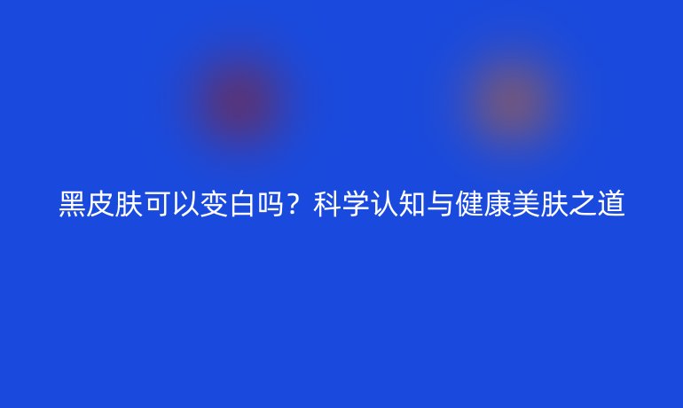 黑皮膚可以變白嗎？科學(xué)認(rèn)知與健康美膚之道