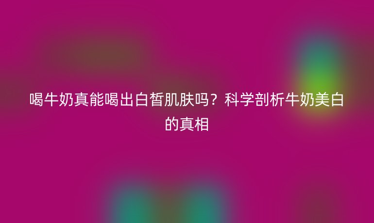 喝牛奶真能喝出白皙肌膚嗎?科學剖析牛奶美白的真相