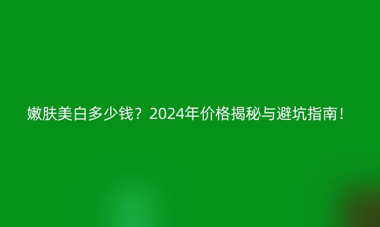 嫩膚美白多少錢?2024年價格揭秘與避坑指南!