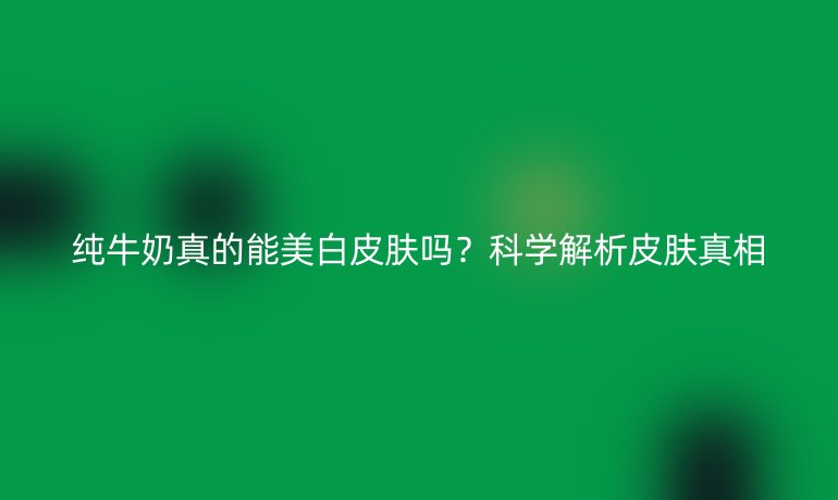 純牛奶真的能美白皮膚嗎？科學(xué)解析皮膚真相