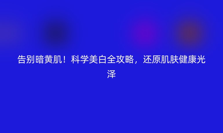 告別暗黃肌！科學(xué)美白全攻略，還原肌膚健康光澤