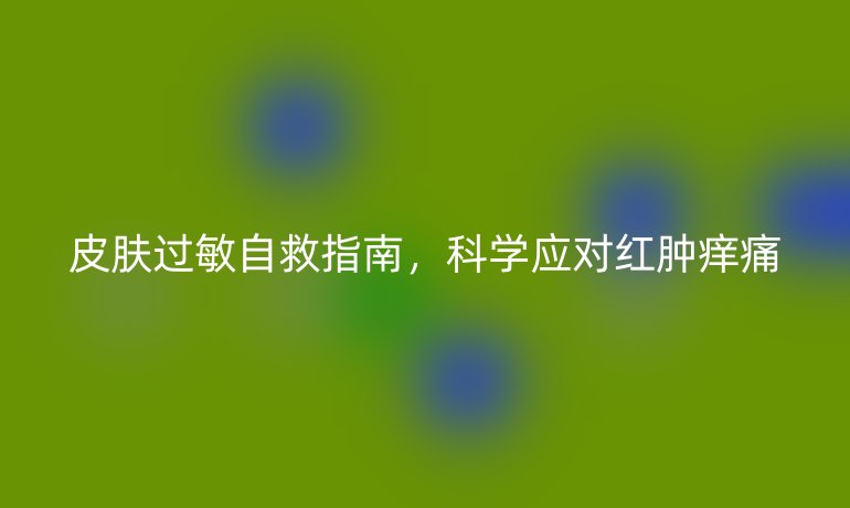 皮膚過敏自救指南,科學(xué)應(yīng)對紅腫癢痛