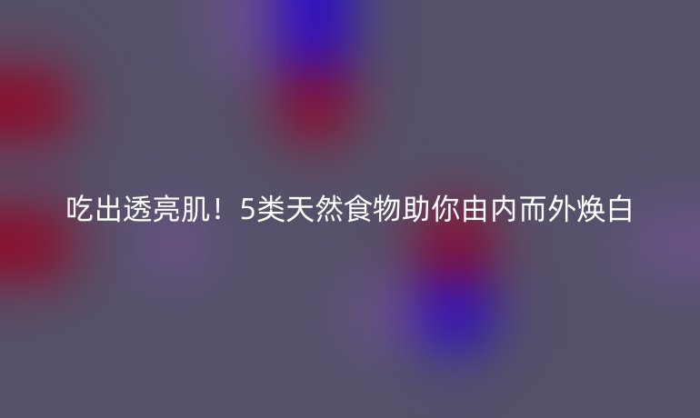 吃出透亮??！5類天然食物助你由內(nèi)而外煥白