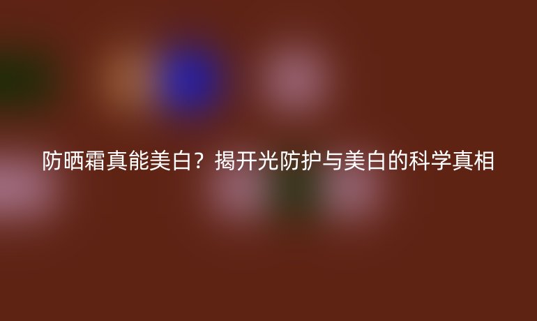 防曬霜真能美白？揭開光防護(hù)與美白的科學(xué)真相