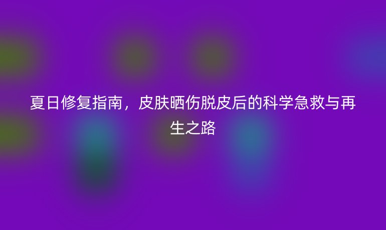 夏日修復(fù)指南，皮膚曬傷脫皮后的科學(xué)急救與再生之路