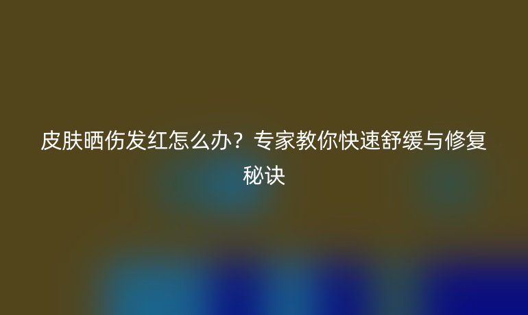 皮膚曬傷發(fā)紅怎么辦？專家教你快速舒緩與修復(fù)秘訣