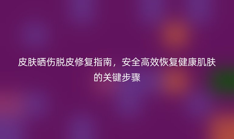 皮膚曬傷脫皮修復(fù)指南，安全高效恢復(fù)健康肌膚的關(guān)鍵步驟