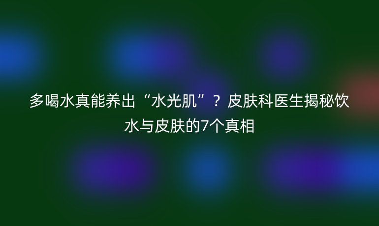 多喝水真能養(yǎng)出“水光肌”？皮膚科醫(yī)生揭秘飲水與皮膚的7個真相