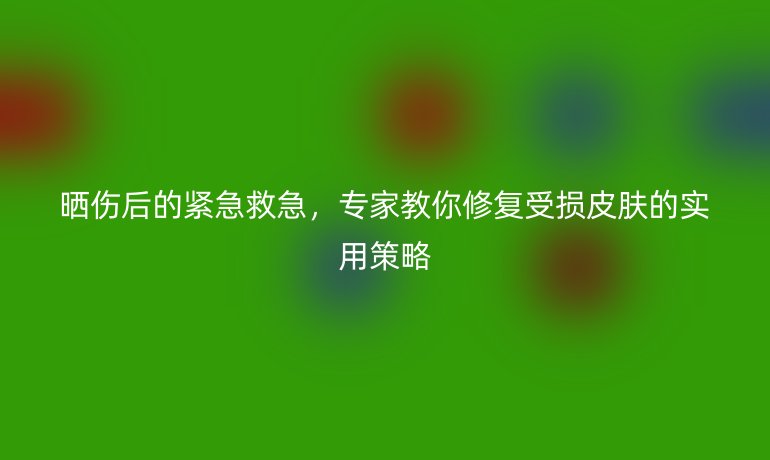 曬傷后的緊急救急，專家教你修復(fù)受損皮膚的實(shí)用策略