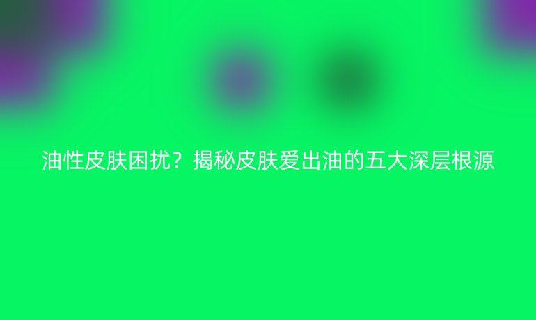油性皮膚困擾？揭秘皮膚愛(ài)出油的五大深層根源
