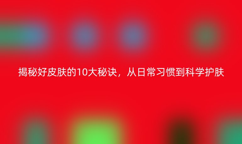揭秘好皮膚的10大秘訣，從日常習(xí)慣到科學(xué)護(hù)膚