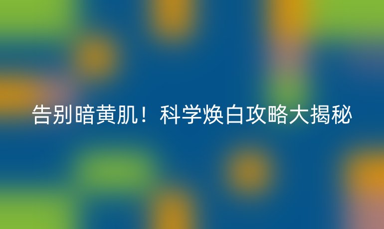 告別暗黃肌！科學(xué)煥白攻略大揭秘