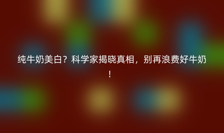 純牛奶美白？科學(xué)家揭曉真相，別再浪費(fèi)好牛奶！