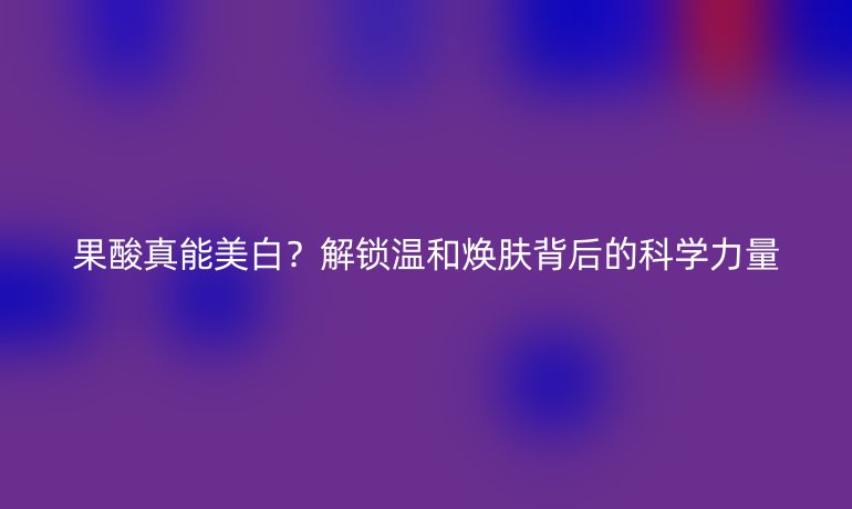 果酸真能美白？解鎖溫和煥膚背后的科學(xué)力量