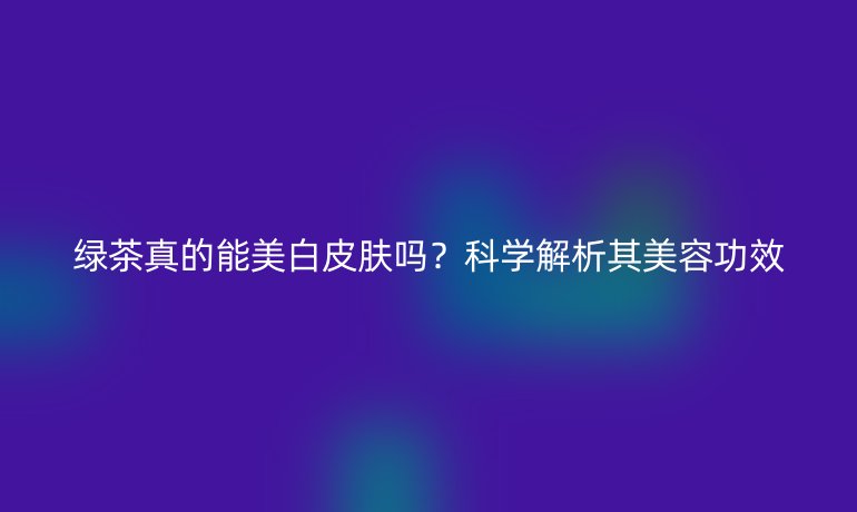綠茶真的能美白皮膚嗎？科學(xué)解析其美容功效
