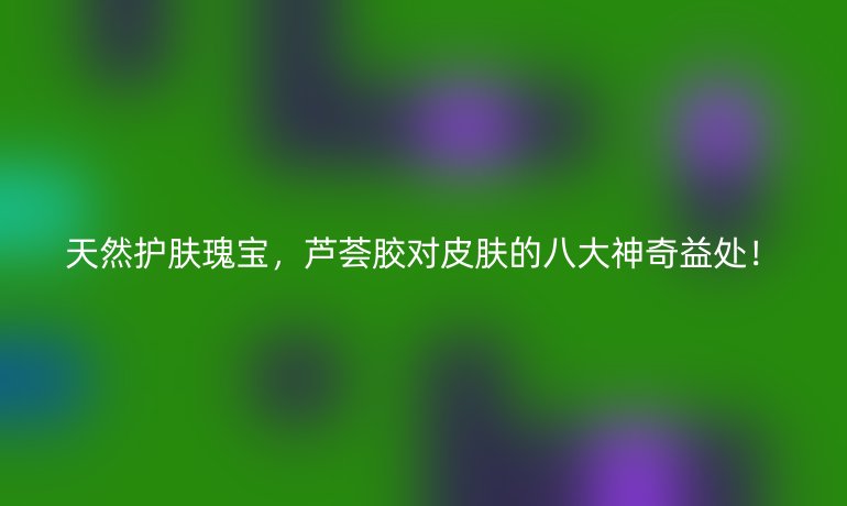 天然護(hù)膚瑰寶，蘆薈膠對(duì)皮膚的八大神奇益處！