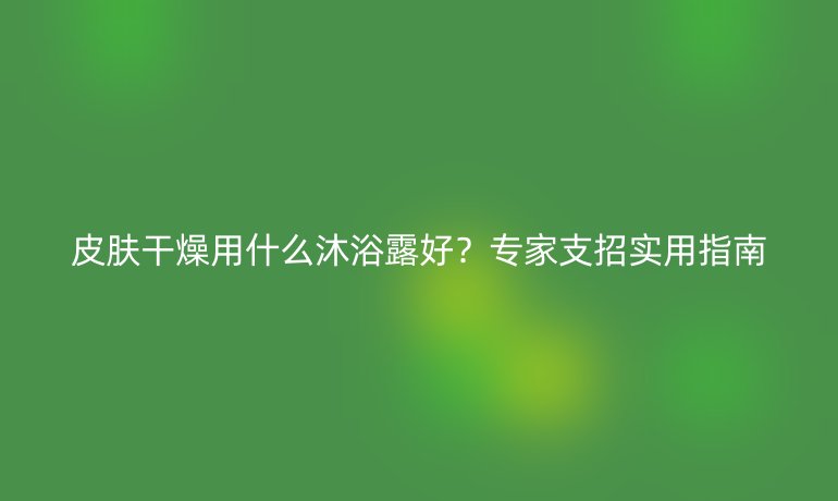皮膚干燥用什么沐浴露好？專家支招實(shí)用指南