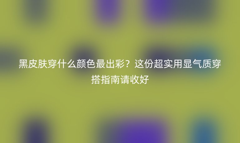 黑皮膚穿什么顏色最出彩?這份超實(shí)用顯氣質(zhì)穿搭指南請(qǐng)收好