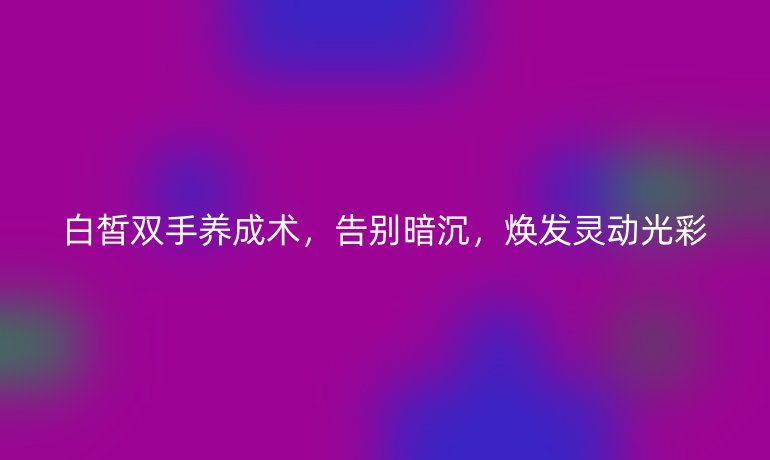 白皙雙手養(yǎng)成術(shù),告別暗沉,煥發(fā)靈動光彩