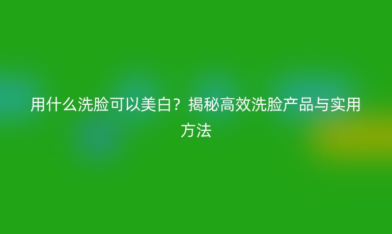 用什么洗臉可以美白？揭秘高效洗臉產(chǎn)品與實用方法