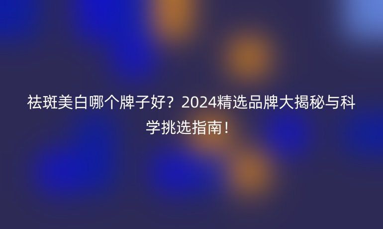 祛斑美白哪個牌子好？2024精選品牌大揭秘與科學(xué)挑選指南！