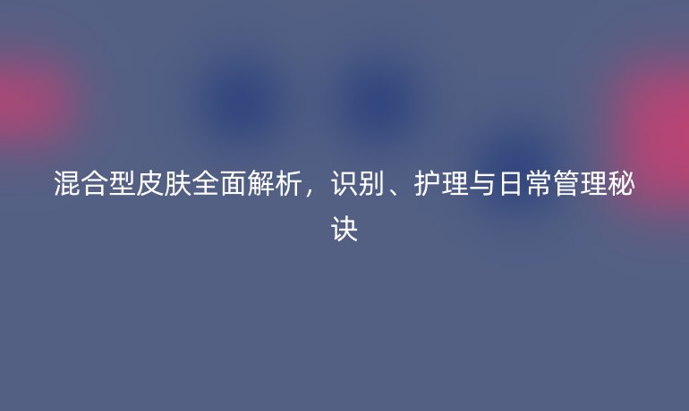 混合型皮膚全面解析，識(shí)別、護(hù)理與日常管理秘訣