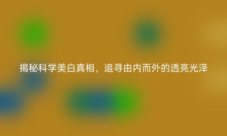 揭秘科學(xué)美白真相，追尋由內(nèi)而外的透亮光澤