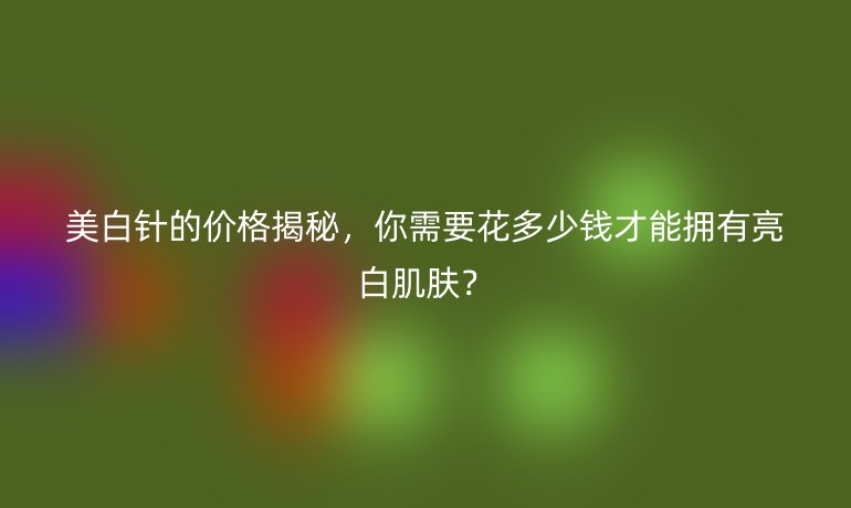 美白針的價格揭秘，你需要花多少錢才能擁有亮白肌膚？