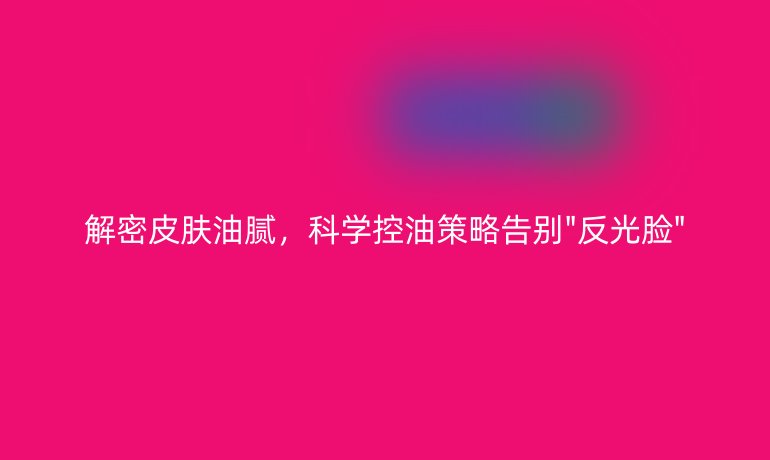 解密皮膚油膩,科學(xué)控油策略告別