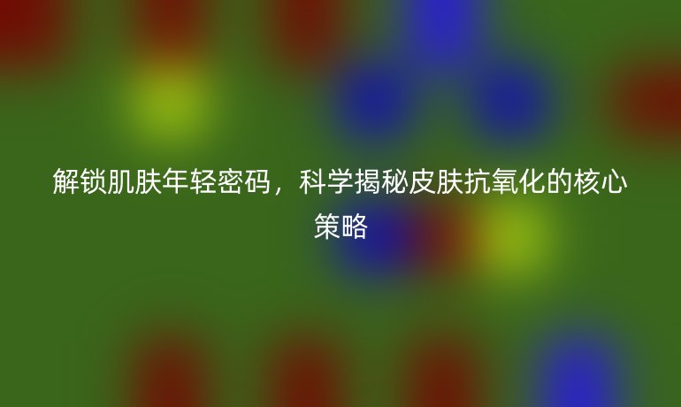 解鎖肌膚年輕密碼，科學(xué)揭秘皮膚抗氧化的核心策略