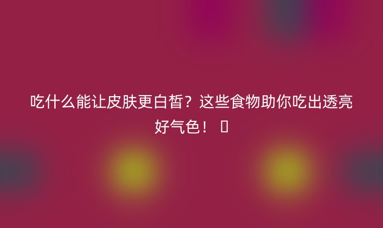 吃什么能讓皮膚更白皙？這些食物助你吃出透亮好氣色！ ??
