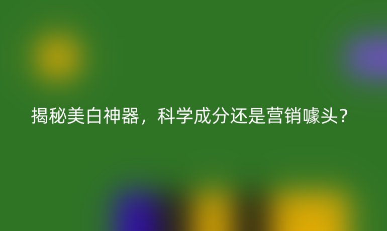 揭秘美白神器，科學(xué)成分還是營銷噱頭？