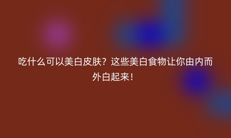 吃什么可以美白皮膚？這些美白食物讓你由內(nèi)而外白起來！