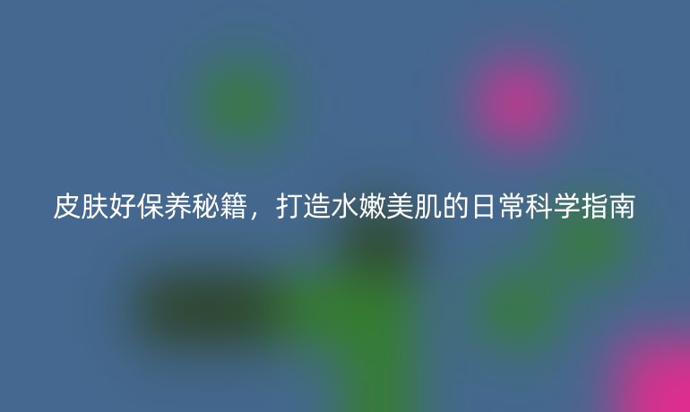 皮膚好保養(yǎng)秘籍，打造水嫩美肌的日?？茖W(xué)指南