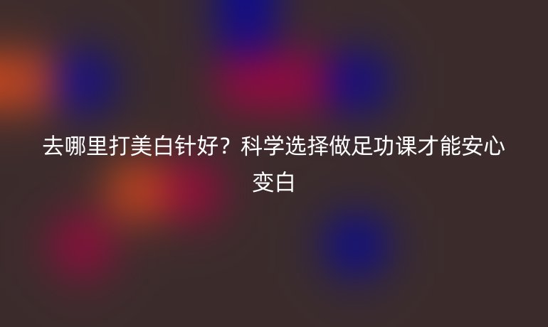 去哪里打美白針好？科學(xué)選擇做足功課才能安心變白