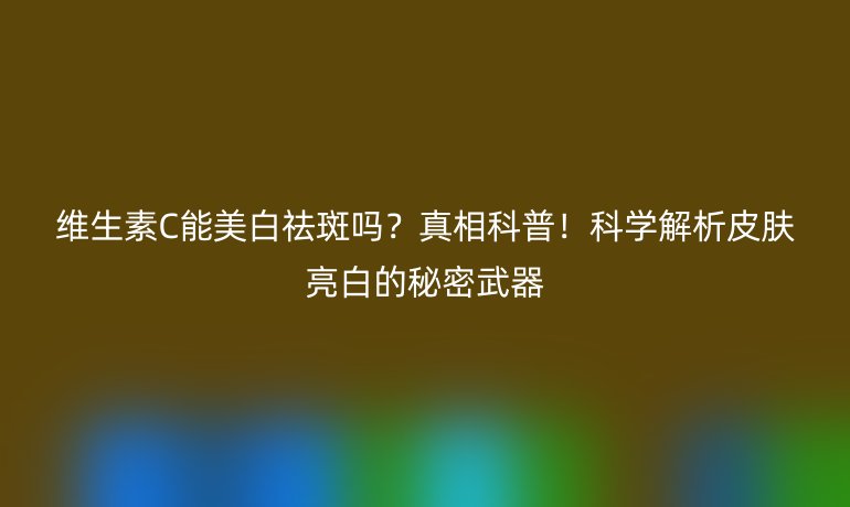 維生素C能美白祛斑嗎？真相科普！科學(xué)解析皮膚亮白的秘密武器