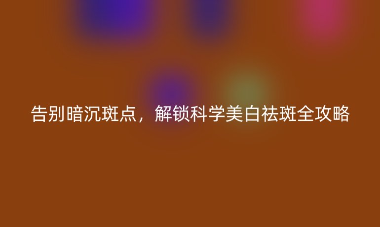 告別暗沉斑點(diǎn)，解鎖科學(xué)美白祛斑全攻略