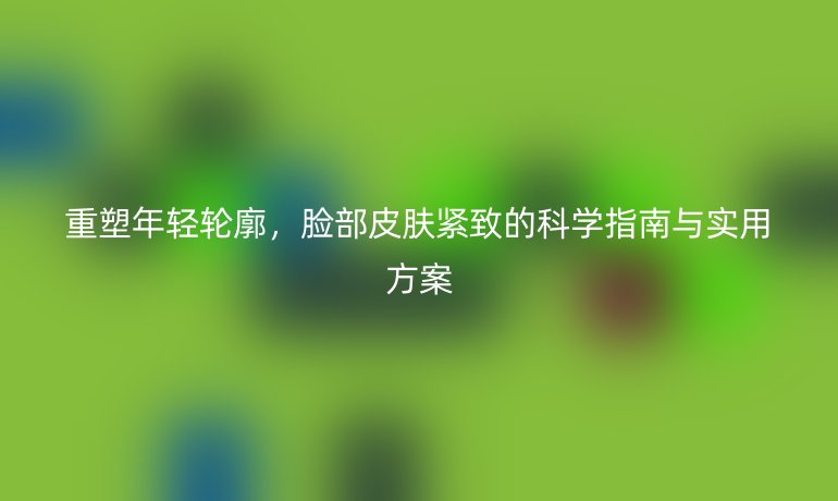 重塑年輕輪廓,臉部皮膚緊致的科學(xué)指南與實用方案