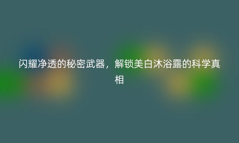 閃耀凈透的秘密武器，解鎖美白沐浴露的科學真相